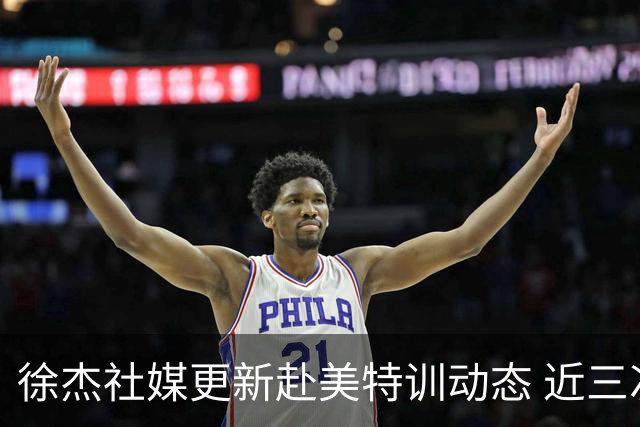 徐杰社媒更新赴美特训动态 近三次入选男篮集训均无缘正规大名单